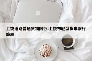 上饶道路普通货物限行:上饶市轻型货车限行路段