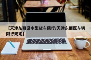 【天津东丽区小型货车限行/天津东丽区车辆限行规定】