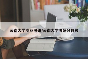 云南大学专业考研/云南大学考研分数线