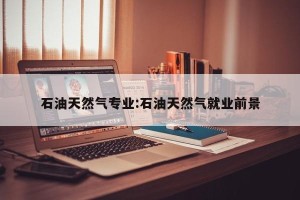 石油天然气专业:石油天然气就业前景