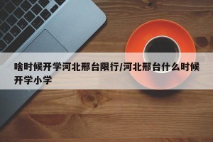 啥时候开学河北邢台限行/河北邢台什么时候开学小学