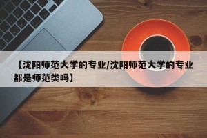 【沈阳师范大学的专业/沈阳师范大学的专业都是师范类吗】