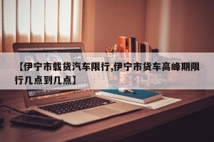 【伊宁市载货汽车限行,伊宁市货车高峰期限行几点到几点】