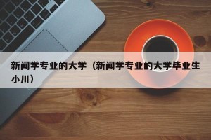 新闻学专业的大学（新闻学专业的大学毕业生小川）