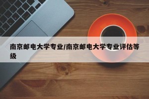 南京邮电大学专业/南京邮电大学专业评估等级