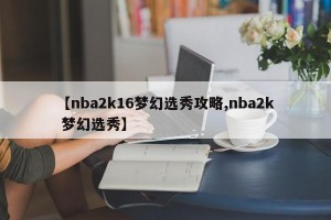 【nba2k16梦幻选秀攻略,nba2k 梦幻选秀】
