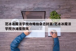 范冰冰魔法学院攻略拍杂志封面/范冰冰魔法学院沙滩度假风