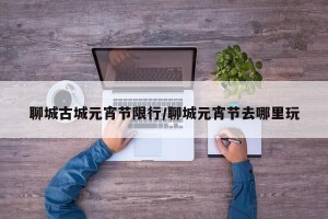 聊城古城元宵节限行/聊城元宵节去哪里玩