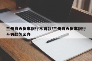 兰州白天货车限行不罚款/兰州白天货车限行不罚款怎么办