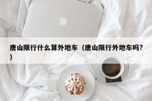 唐山限行什么算外地车（唐山限行外地车吗?）