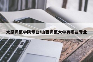 太原师范学院专业/山西师范大学有哪些专业