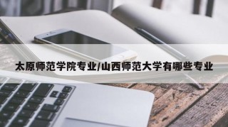 太原师范学院专业/山西师范大学有哪些专业